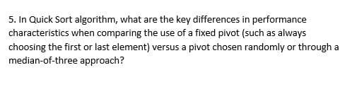 5. In Quick Sort algorithm, what are the key differences in performance
characteristics when comparing the use of a fixed pivot (such as always
choosing the first or last element) versus a pivot chosen randomly or through a
median-of-three approach?