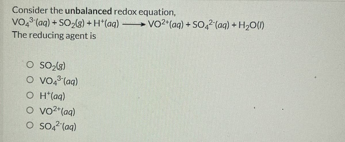 Consider the unbalanced redox equation,
VO, (aq) + SO2lg) + H*(aq)
The reducing agent is
-VO²"(aq) + SO,² (aq) + H2O(1)
O SO2(3)
o vo, (aq)
O H*(aq)
o vo²*(aq)
O Soą²(aq)
