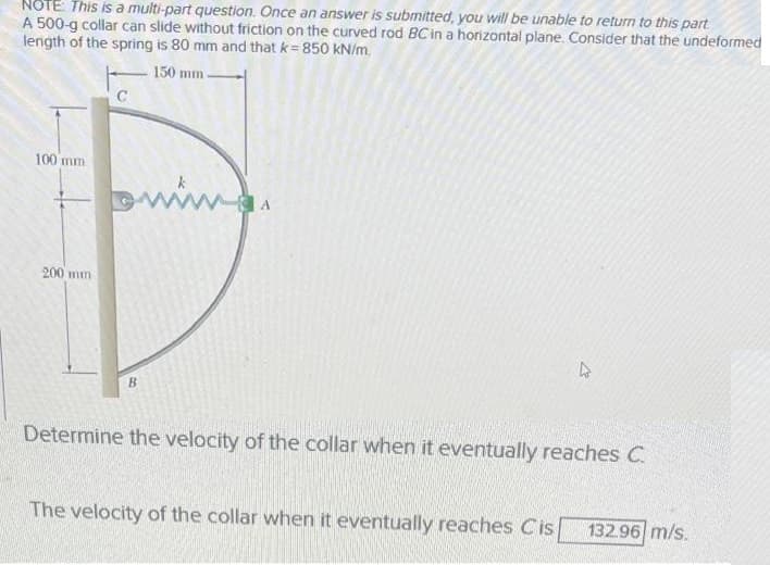 NOTE: This is a multi-part question. Once an answer is submitted, you will be unable to return to this part
A 500-g collar can slide without friction on the curved rod BC in a horizontal plane. Consider that the undeformed
length of the spring is 80 mm and that k=850 kN/m.
150 mm
100 mm
www
200 mm
B
Determine the velocity of the collar when it eventually reaches C
The velocity of the collar when it eventually reaches Cis
132.96 m/s.