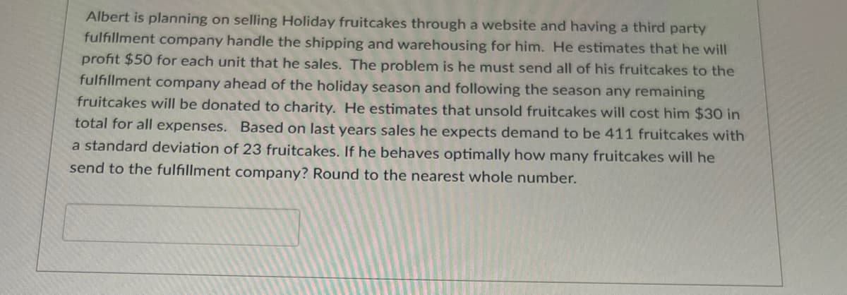 Albert is planning on selling Holiday fruitcakes through a website and having a third party
fulfillment company handle the shipping and warehousing for him. He estimates that he will
profit $50 for each unit that he sales. The problem is he must send all of his fruitcakes to the
fulfillment company ahead of the holiday season and following the season any remaining
fruitcakes will be donated to charity. He estimates that unsold fruitcakes will cost him $30 in
total for all expenses. Based on last years sales he expects demand to be 411 fruitcakes with
a standard deviation of 23 fruitcakes. If he behaves optimally how many fruitcakes will he
send to the fulfillment company? Round to the nearest whole number.