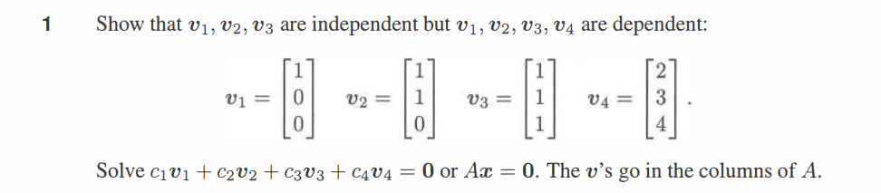 1
Show that v1, v2, v3 are independent but V1, V2, V3, v4 are dependent:
=
V2=
v4= 3
--0--0--1--0
4
Solve c1v1 C2v2 + C3V3 + C4V4 = 0 or Ax = 0. The v's go in the columns of A.