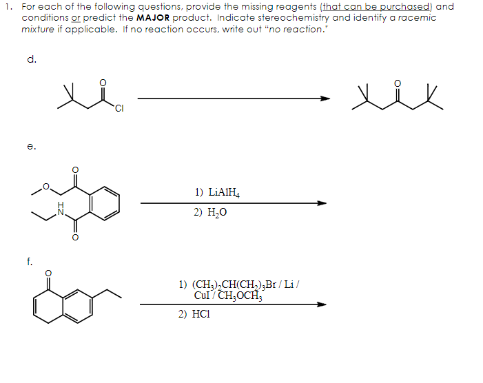 1. For each of the following questions, provide the missing reagents (that can be purchased) and
conditions or predict the MAJOR product. Indicate stereochemistry and identify a racemic
mixture if applicable. If no reaction occurs, write out "no reaction."
d.
e.
о
for
1) LiAlH4
2) H₂O
1) (CH3)2CH(CH2)3Br/Li/
Cul/CH₂OCH
2) HC1