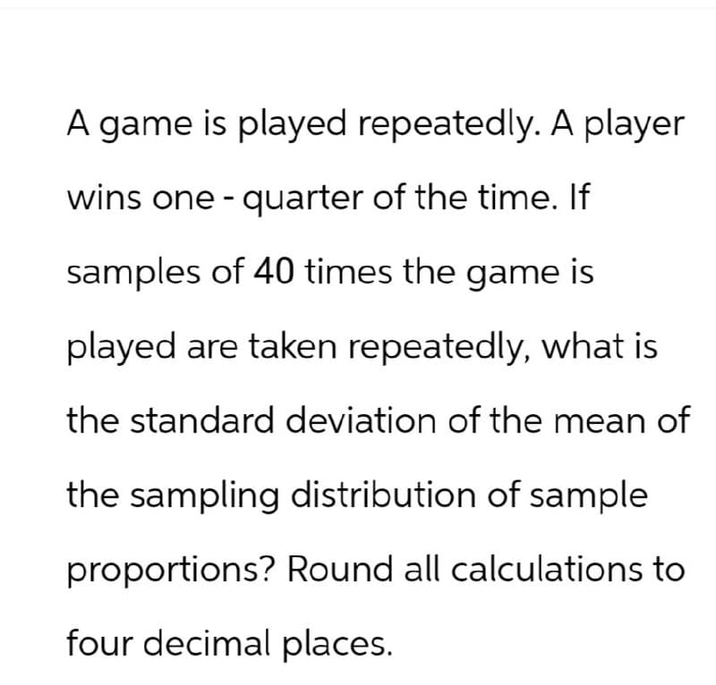 A game is played repeatedly. A player
wins one-quarter of the time. If
samples of 40 times the game is
played are taken repeatedly, what is
the standard deviation of the mean of
the sampling distribution of sample
proportions? Round all calculations to
four decimal places.