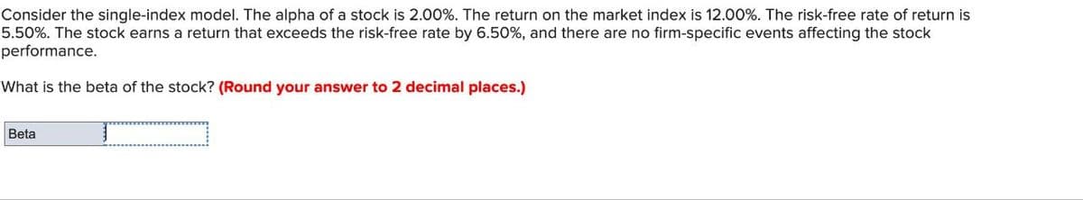 Consider the single-index model. The alpha of a stock is 2.00%. The return on the market index is 12.00%. The risk-free rate of return is
5.50%. The stock earns a return that exceeds the risk-free rate by 6.50%, and there are no firm-specific events affecting the stock
performance.
What is the beta of the stock? (Round your answer to 2 decimal places.)
Beta
