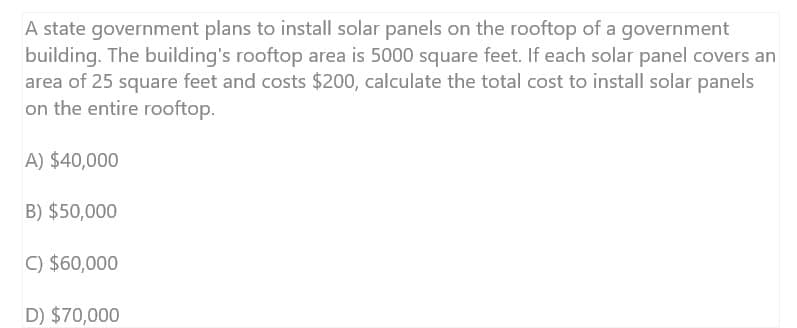 A state government plans to install solar panels on the rooftop of a government
building. The building's rooftop area is 5000 square feet. If each solar panel covers an
area of 25 square feet and costs $200, calculate the total cost to install solar panels
on the entire rooftop.
A) $40,000
B) $50,000
C) $60,000
D) $70,000
