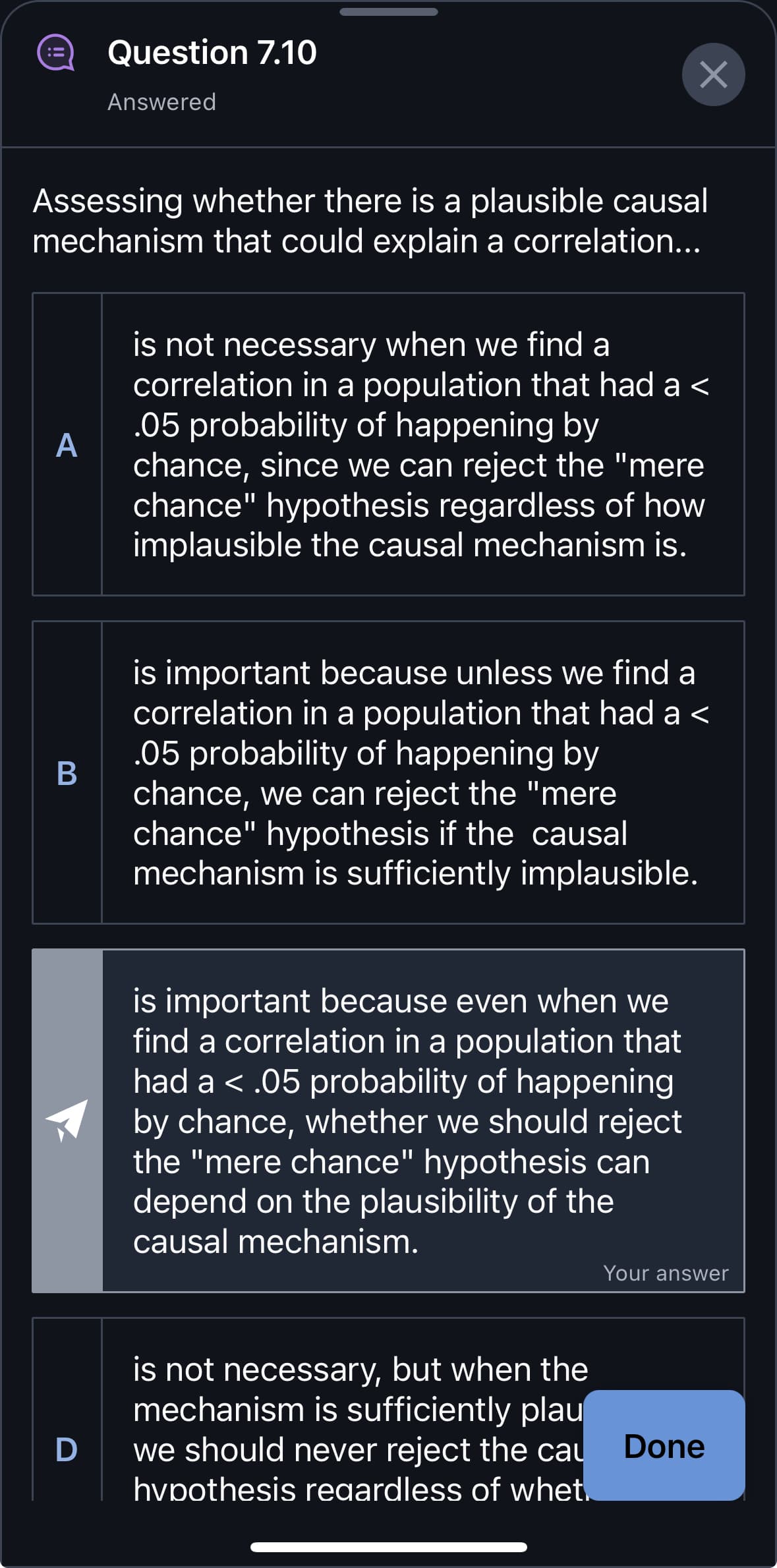 Question 7.10
Answered
Assessing whether there is a plausible causal
mechanism that could explain a correlation...
A
is not necessary when we find a
correlation in a population that had a <
.05 probability of happening by
chance, since we can reject the "mere
chance" hypothesis regardless of how
implausible the causal mechanism is.
B
D
is important because unless we find a
correlation in a population that had a <
.05 probability of happening by
chance, we can reject the "mere
chance" hypothesis if the causal
mechanism is sufficiently implausible.
is important because even when we
find a correlation in a population that
had a < .05 probability of happening
by chance, whether we should reject
the "mere chance" hypothesis can
depend on the plausibility of the
causal mechanism.
Your answer
is not necessary, but when the
mechanism is sufficiently plau
we should never reject the cau
hypothesis regardless of whet.
Done