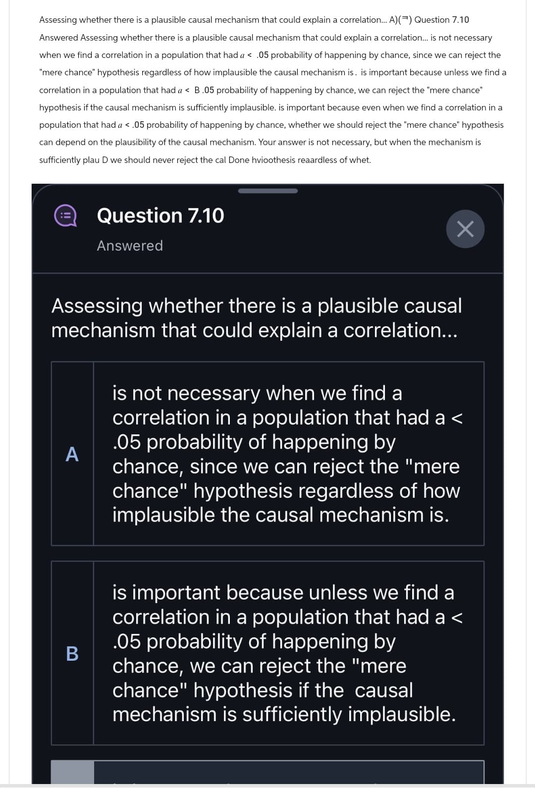 Assessing whether there is a plausible causal mechanism that could explain a correlation... A)() Question 7.10
Answered Assessing whether there is a plausible causal mechanism that could explain a correlation... is not necessary
when we find a correlation in a population that had a < .05 probability of happening by chance, since we can reject the
"mere chance" hypothesis regardless of how implausible the causal mechanism is. is important because unless we find a
correlation in a population that had a < B.05 probability of happening by chance, we can reject the "mere chance"
hypothesis if the causal mechanism is sufficiently implausible. is important because even when we find a correlation in a
population that had a < .05 probability of happening by chance, whether we should reject the "mere chance" hypothesis
can depend on the plausibility of the causal mechanism. Your answer is not necessary, but when the mechanism is
sufficiently plau D we should never reject the cal Done hvioothesis reaardless of whet.
Question 7.10
Answered
Assessing whether there is a plausible causal
mechanism that could explain a correlation...
A
is not necessary when we find a
correlation in a population that had a <
.05 probability of happening by
chance, since we can reject the "mere
chance" hypothesis regardless of how
implausible the causal mechanism is.
B
is important because unless we find a
correlation in a population that had a <
.05 probability of happening by
chance, we can reject the "mere
chance" hypothesis if the causal
mechanism is sufficiently implausible.
☑