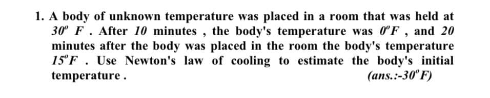 1. A body of unknown temperature was placed in a room that was held at
30° F. After 10 minutes , the body's temperature was 0°F , and 20
minutes after the body was placed in the room the body's temperature
15°F . Use Newton's law of cooling to estimate the body's initial
temperature.
(ans.:-30° F)
