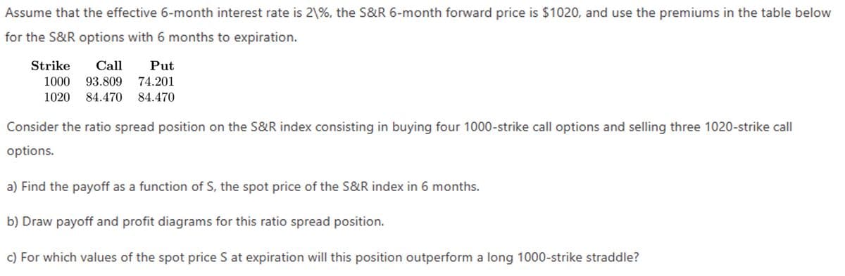 Assume that the effective 6-month interest rate is 2\%, the S&R 6-month forward price is $1020, and use the premiums in the table below
for the S&R options with 6 months to expiration.
Strike
Call
1000 93.809
Put
74.201
1020 84.470 84.470
Consider the ratio spread position on the S&R index consisting in buying four 1000-strike call options and selling three 1020-strike call
options.
a) Find the payoff as a function of S, the spot price of the S&R index in 6 months.
b) Draw payoff and profit diagrams for this ratio spread position.
c) For which values of the spot price S at expiration will this position outperform a long 1000-strike straddle?