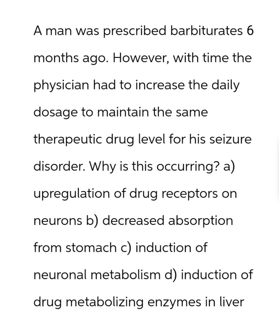 A man was prescribed barbiturates 6
months ago. However, with time the
physician had to increase the daily
dosage to maintain the same
therapeutic drug level for his seizure
disorder. Why is this occurring? a)
upregulation of drug receptors on
neurons b) decreased absorption
from stomach c) induction of
neuronal metabolism d) induction of
drug metabolizing enzymes in liver