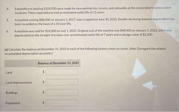 4.
5.
6.
Expenditures totaling $104,500 were made for new parking lots, streets, and sidewalks at the corporation's various plant
locations. These expenditures had an estimated useful life of 15 years.
Land
A machine costing $88,000 on January 1, 2017, was scrapped on June 30, 2025. Double-declining-balance depreciation has
been recorded on the basis of a 10-year life.
A machine was sold for $22,000 on July 1, 2025. Original cost of the machine was $48,400 on January 1, 2022, and it was
depreciated on the straight-line basis over an estimated useful life of 7 years and a salvage value of $2,200.
(a) Calculate the balance at December 31, 2025 in each of the following balance sheet accounts. (Hint: Disregard the related
accumulated depreciation accounts.)
Land improvements
Buildings
Equipment
Balance at December 31, 2025
+A
IA