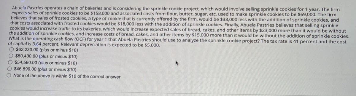 Abuela Pastries operates a chain of bakeries and is considering the sprinkle cookie project, which would involve selling sprinkle cookies for 1 year. The firm
expects sales of sprinkle cookies to be $158,000 and associated costs from flour, butter, sugar, etc. used to make sprinkle cookies to be $69,000. The firm
believes that sales of frosted cookies, a type of cookie that is currently offered by the firm, would be $33,000 less with the addition of sprinkle cookies, and
that costs associated with frosted cookies would be $18,000 less with the addition of sprinkle cookies. Finally, Abuela Pastries believes that selling sprinkle
cookies would increase traffic to its bakeries, which would increase expected sales of bread, cakes, and other items by $23,000 more than it would be without
the addition of sprinkle cookies, and increase costs of bread, cakes, and other items by $15,000 more than it would be without the addition of sprinkle cookies.
What is the operating cash flow (OCF) for year 1 that Abuela Pastries should use to analyze the sprinkle cookie project? The tax rate is 41 percent and the cost
of capital is 3.64 percent. Relevant depreciation is expected to be $5,000.
O $62,230.00 (plus or minus $10)
$50,430.00 (plus or minus $10)
$54,560.00 (plus or minus $10)
$46,890.00 (plus or minus $10)
None of the above is within $10 of the correct answer