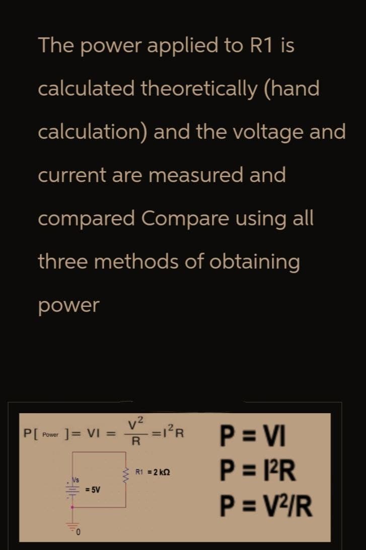 The power applied to R1 is
calculated theoretically (hand
calculation) and the voltage and
current are measured and
compared Compare using all
three methods of obtaining
power
P[
Power
] = VI =
=1²R
R
P = VI
= 5V
R1 = 2 k
P = 1²R
P = V²/R