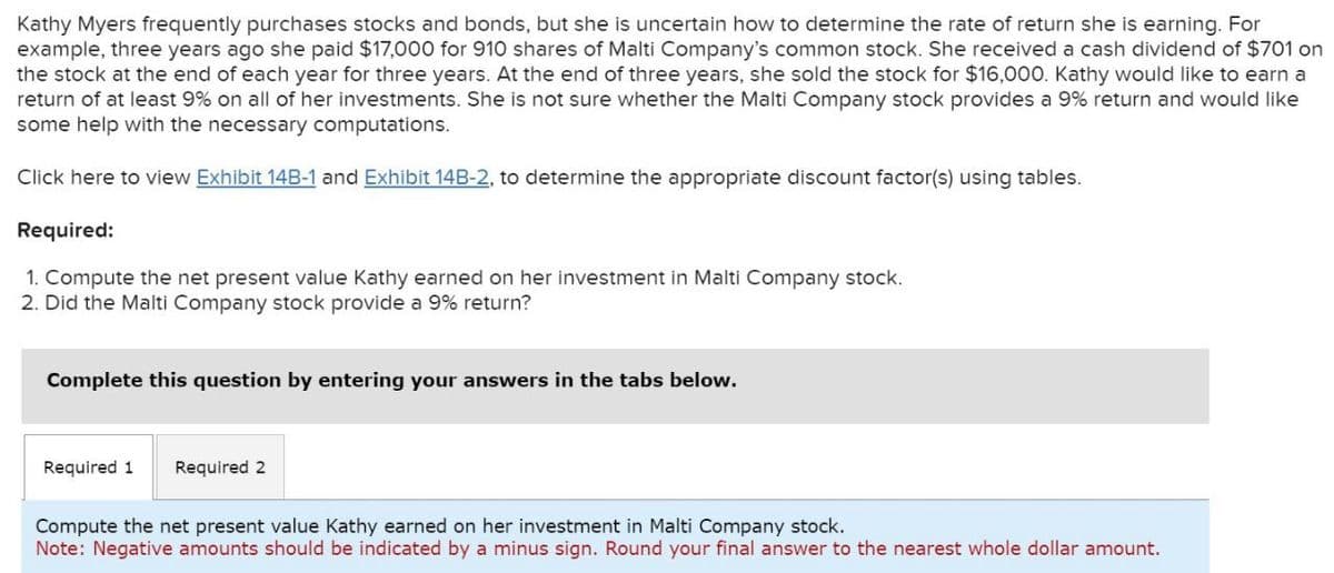 Kathy Myers frequently purchases stocks and bonds, but she is uncertain how to determine the rate of return she is earning. For
example, three years ago she paid $17,000 for 910 shares of Malti Company's common stock. She received a cash dividend of $701 on
the stock at the end of each year for three years. At the end of three years, she sold the stock for $16,000. Kathy would like to earn a
return of at least 9% on all of her investments. She is not sure whether the Malti Company stock provides a 9% return and would like
some help with the necessary computations.
Click here to view Exhibit 14B-1 and Exhibit 14B-2, to determine the appropriate discount factor(s) using tables.
Required:
1. Compute the net present value Kathy earned on her investment in Malti Company stock.
2. Did the Malti Company stock provide a 9% return?
Complete this question by entering your answers in the tabs below.
Required 1 Required 2
Compute the net present value Kathy earned on her investment in Malti Company stock.
Note: Negative amounts should be indicated by a minus sign. Round your final answer to the nearest whole dollar amount.