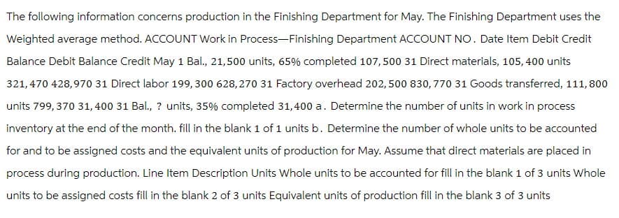The following information concerns production in the Finishing Department for May. The Finishing Department uses the
Weighted average method. ACCOUNT Work in Process-Finishing Department ACCOUNT NO. Date Item Debit Credit
Balance Debit Balance Credit May 1 Bal., 21,500 units, 65% completed 107,500 31 Direct materials, 105, 400 units
321,470 428,970 31 Direct labor 199, 300 628,270 31 Factory overhead 202, 500 830, 770 31 Goods transferred, 111,800
units 799, 370 31,400 31 Bal., ? units, 35% completed 31,400 a. Determine the number of units in work in process
inventory at the end of the month. fill in the blank 1 of 1 units b. Determine the number of whole units to be accounted
for and to be assigned costs and the equivalent units of production for May. Assume that direct materials are placed in
process during production. Line Item Description Units Whole units to be accounted for fill in the blank 1 of 3 units Whole
units to be assigned costs fill in the blank 2 of 3 units Equivalent units of production fill in the blank 3 of 3 units