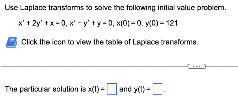 Use Laplace transforms to solve the following initial value problem.
-
x' +2y' + x = 0, x' − y' + y = 0, x(0) = 0, y(0) = 121
Click the icon to view the table of Laplace transforms.
The particular solution is x(t) =
and y(t) =