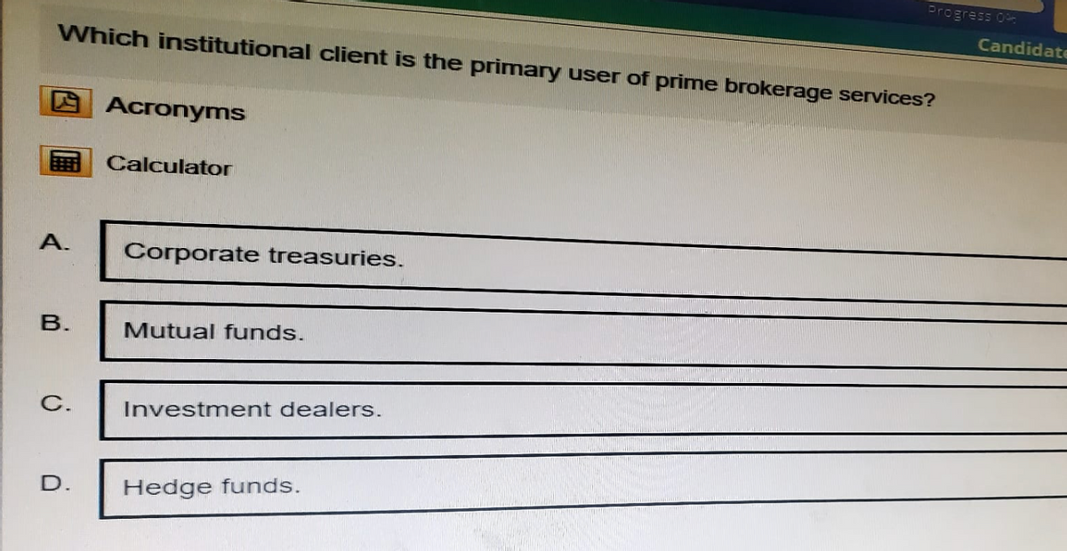 Progress 0%
Candidat
Which institutional client is the primary user of prime brokerage services?
Acronyms
Calculator
A.
Corporate treasuries.
B.
Mutual funds.
C.
Investment dealers.
D.
Hedge funds.