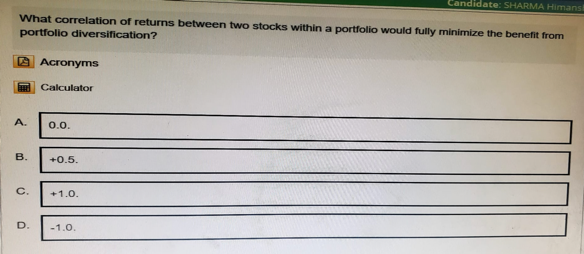 Candidate: SHARMA Himans
What correlation of returns between two stocks within a portfolio would fully minimize the benefit from
portfolio diversification?
Acronyms
Calculator
A.
0.0.
B.
+0.5.
C.
+1.0.
D.
-1.0.
