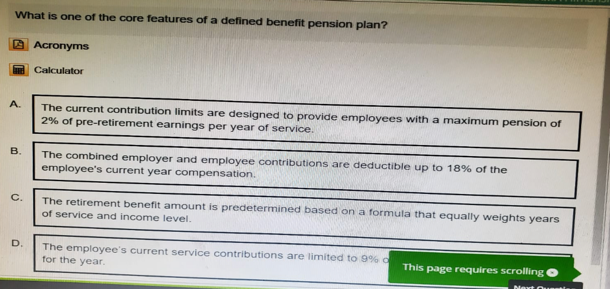 What is one of the core features of a defined benefit pension plan?
Acronyms
Calculator
A.
B.
C.
The current contribution limits are designed to provide employees with a maximum pension of
2% of pre-retirement earnings per year of service.
The combined employer and employee contributions are deductible up to 18% of the
employee's current year compensation.
The retirement benefit amount is predetermined based on a formula that equally weights years
of service and income level.
D.
The employee's current service contributions are limited to 9% o
for the year.
This page requires scrolling
Next Ou