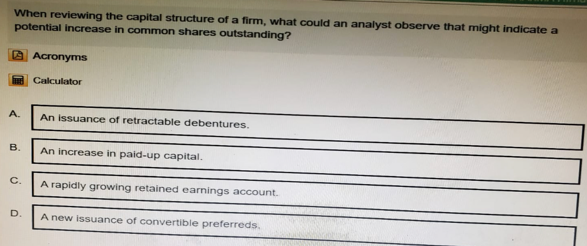 When reviewing the capital structure of a firm, what could an analyst observe that might indicate a
potential increase in common shares outstanding?
Acronyms
Calculator
A.
An issuance of retractable debentures.
B.
An increase in paid-up capital.
C.
A rapidly growing retained earnings account.
D.
A new issuance of convertible preferreds.