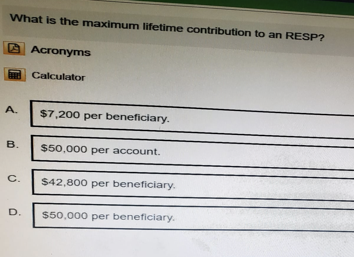 What is the maximum lifetime contribution to an RESP?
Acronyms
Calculator
A.
$7,200 per beneficiary.
B.
$50,000 per account.
C.
$42,800 per beneficiary.
D.
$50,000 per beneficiary.