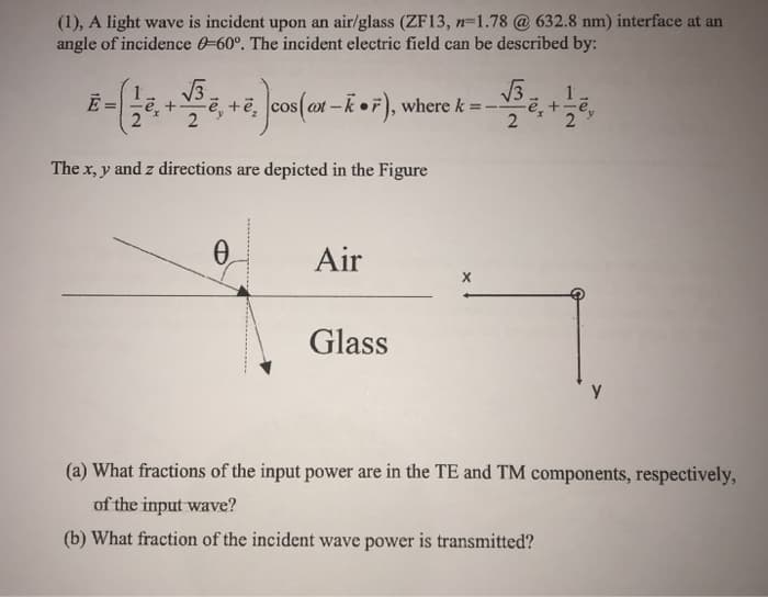 (1), A light wave is incident upon an air/glass (ZF13, n=1.78 @ 632.8 nm) interface at an
angle of incidence 0-60°. The incident electric field can be described by:
8-(18+,+,)
√√√3
e,+e, cos(at-k), where k = --
2
The x, y and z directions are depicted in the Figure
Ꮎ
Air
Glass
(a) What fractions of the input power are in the TE and TM components, respectively,
of the input wave?
(b) What fraction of the incident wave power is transmitted?
