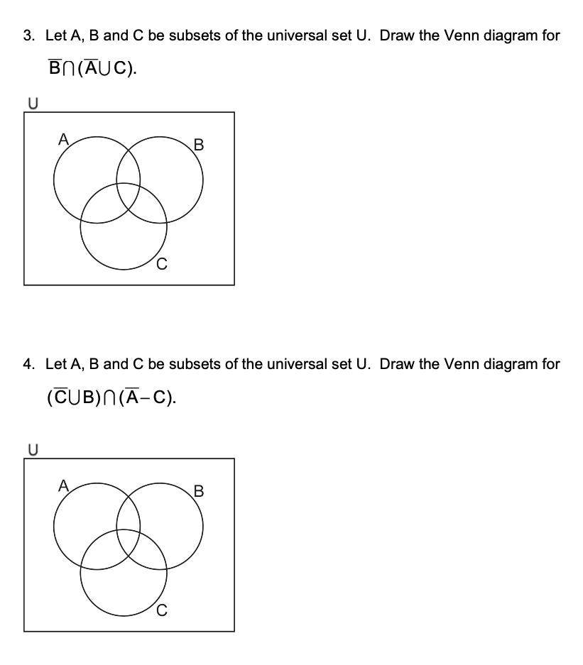 3. Let A, B and C be subsets of the universal set U. Draw the Venn diagram for
U
BN (AUC).
A
B
C
4. Let A, B and C be subsets of the universal set U. Draw the Venn diagram for
(CUB)N(A-C).
U
A
C
B