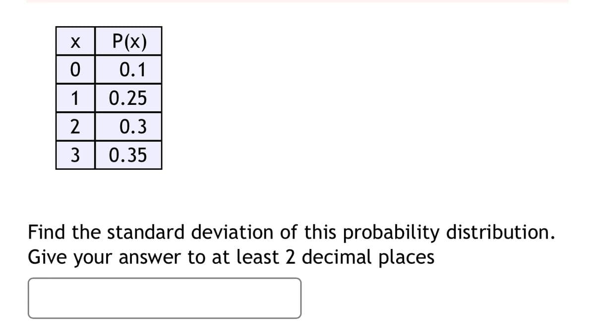 X
P(x)
0
0.1
1
0.25
2
0.3
3
0.35
Find the standard deviation of this probability distribution.
Give your answer to at least 2 decimal places