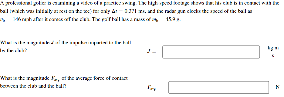 A professional golfer is examining a video of a practice swing. The high-speed footage shows that his club is in contact with the
ball (which was initially at rest on the tee) for only At = 0.371 ms, and the radar gun clocks the speed of the ball as
₁ = 146 mph after it comes off the club. The golf ball has a mass of m₁ = 45.9 g.
What is the magnitude J of the impulse imparted to the ball
by the club?
J =
What is the magnitude Favg of the average force of contact
between the club and the ball?
kg.m
S
N
Favg
=