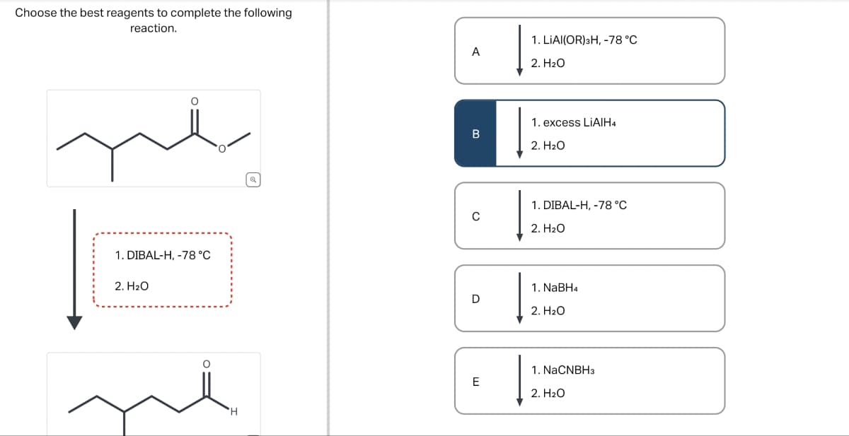 Choose the best reagents to complete the following
reaction.
1. DIBAL-H, -78 °C
2. H₂O
ด
'H
1. LIAI(OR)3H, -78 °C
A
2. H2O
1. excess LiAlH4
B
2. H₂O
1. DIBAL-H, -78 °C
с
2. H₂O
1. NaBH4
D
2. H₂O
Ш
1. NaCNBH3
2. H₂O