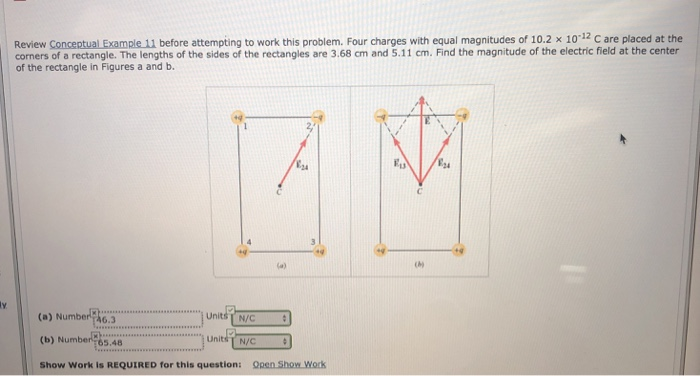 Review Conceptual Example 11 before attempting to work this problem. Four charges with equal magnitudes of 10.2 x 10-12 C are placed at the
corners of a rectangle. The lengths of the sides of the rectangles are 3.68 cm and 5.11 cm. Find the magnitude of the electric field at the center
of the rectangle in Figures a and b.
y
(a) Number
46.3
(b) Number 65.48
Units N/C
Units N/C
Show Work is REQUIRED for this question: Open Show Work
நிந
M
(M)