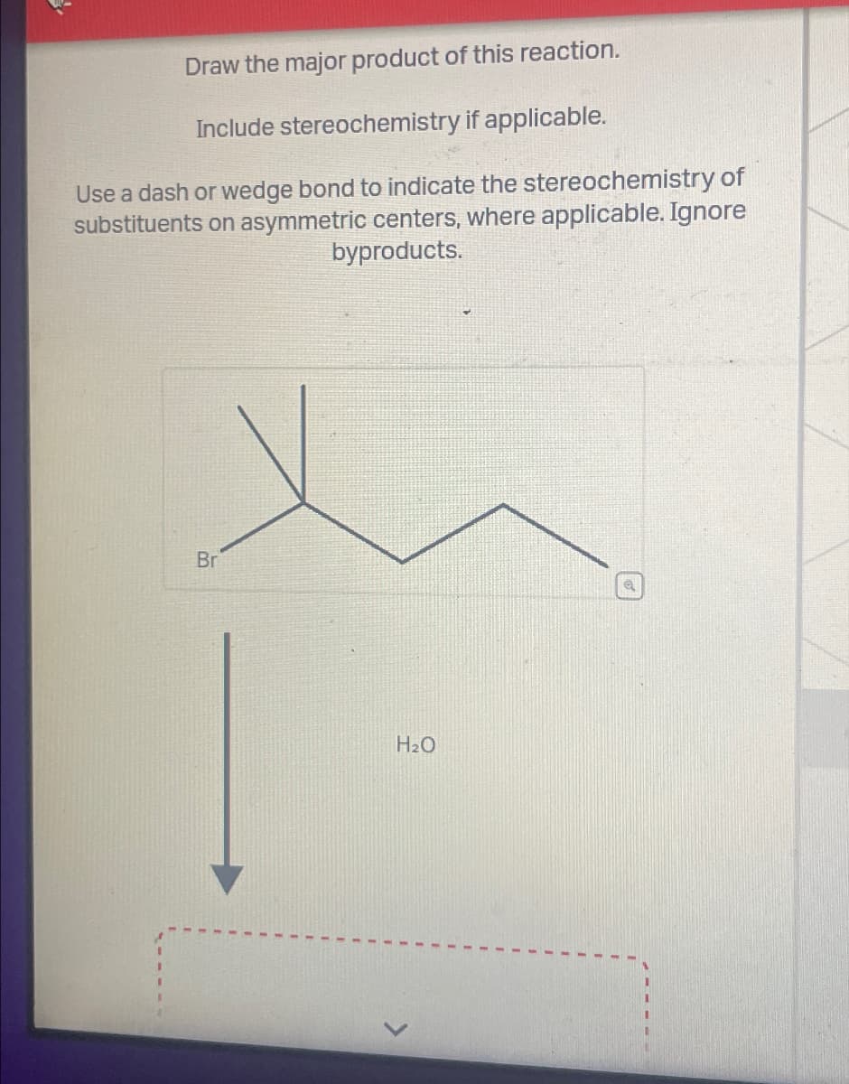 Draw the major product of this reaction.
Include stereochemistry if applicable.
Use a dash or wedge bond to indicate the stereochemistry of
substituents on asymmetric centers, where applicable. Ignore
byproducts.
Br
H₂O