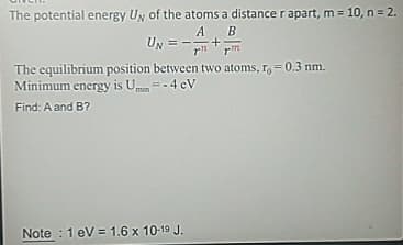 The potential energy Uy of the atoms a distance r apart, m = 10, n = 2.
A B
UN=+
rm
The equilibrium position between two atoms, r = 0.3 nm.
Minimum energy is Umin=-4 CV
Find: A and B?
Note 1 eV 1.6 x 10-19 J.