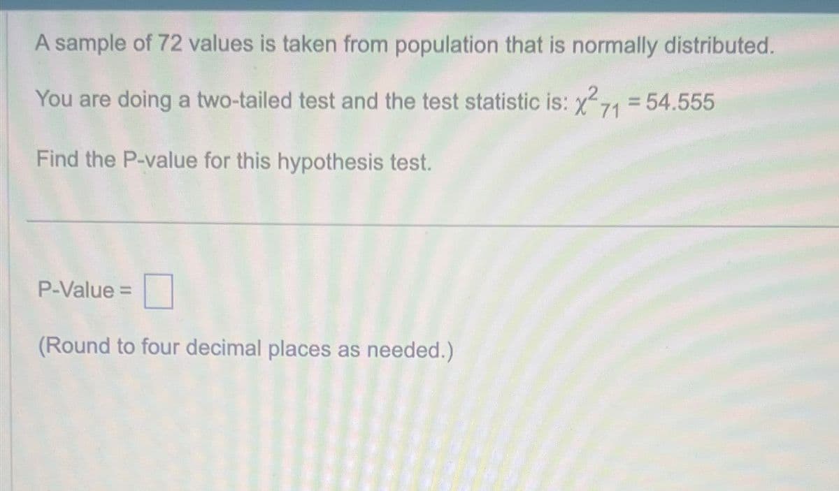 A sample of 72 values is taken from population that is normally distributed.
You are doing a two-tailed test and the test statistic is: x² 71 = 54.555
Find the P-value for this hypothesis test.
P-Value =
(Round to four decimal places as needed.)