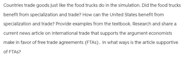Countries trade goods just like the food trucks do in the simulation. Did the food trucks
benefit from specialization and trade? How can the United States benefit from
specialization and trade? Provide examples from the textbook. Research and share a
current news article on international trade that supports the argument economists
make in favor of free trade agreements (FTAs). In what ways is the article supportive
of FTAs?