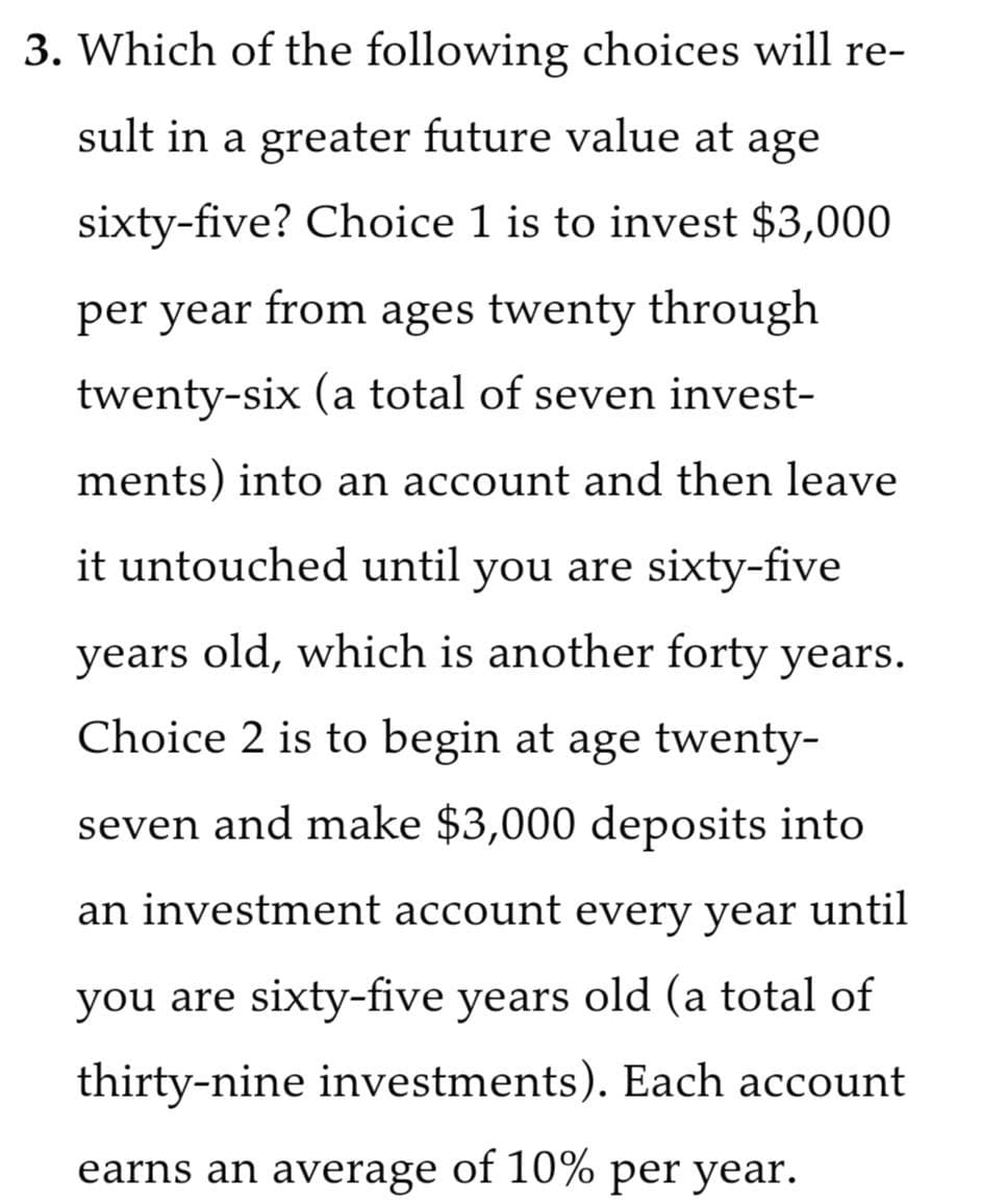 3. Which of the following choices will re-
sult in a greater future value at age
sixty-five? Choice 1 is to invest $3,000
per year from ages twenty through
twenty-six (a total of seven invest-
ments) into an account and then leave
it untouched until you are sixty-five
years old, which is another forty years.
Choice 2 is to begin at age twenty-
seven and make $3,000 deposits into
an investment account every year until
you are sixty-five years old (a total of
thirty-nine investments). Each account
earns an average of 10% per year.