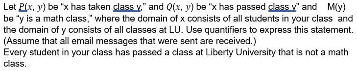 Let P(x, y) be "x has taken class y," and Q(x, y) be "x has passed class y" and M(y)
be "y is a math class," where the domain of x consists of all students in your class and
the domain of y consists of all classes at LU. Use quantifiers to express this statement.
(Assume that all email messages that were sent are received.)
Every student in your class has passed a class at Liberty University that is not a math
class.