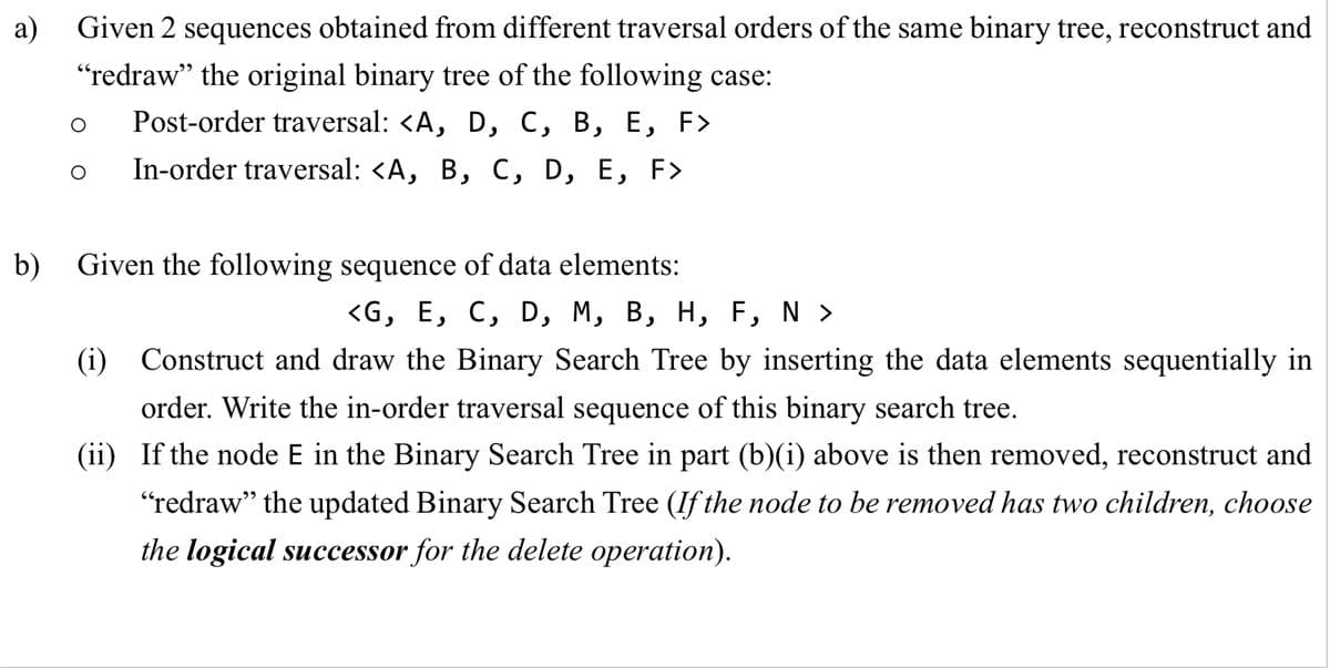 a)
Given 2 sequences obtained from different traversal orders of the same binary tree, reconstruct and
"redraw" the original binary tree of the following case:
Post-order traversal: <A, D, C, B, E, F>
In-order traversal: <A, B, C, D, E, F>
b) Given the following sequence of data elements:
<G, E, C, D, M, B, H, F, N >
(i) Construct and draw the Binary Search Tree by inserting the data elements sequentially in
order. Write the in-order traversal sequence of this binary search tree.
(ii) If the node E in the Binary Search Tree in part (b)(i) above is then removed, reconstruct and
"redraw" the updated Binary Search Tree (If the node to be removed has two children, choose
the logical successor for the delete operation).