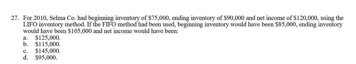 27. For 2010, Selma Co. had beginning inventory of $75,000, ending inventory of $90,000 and net income of $120,000, using the
LIFO inventory method. If the FIFO method had been used, beginning inventory would have been $85,000, ending inventory
would have been $105,000 and net income would have been:
a.
$125,000.
b. $115,000.
C. $145,000.
d. $95,000.