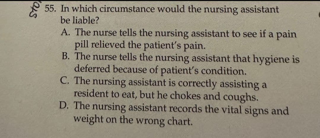 Sto
55. In which circumstance would the nursing assistant
be liable?
A. The nurse tells the nursing assistant to see if a pain
pill relieved the patient's pain.
B. The nurse tells the nursing assistant that hygiene is
deferred because of patient's condition.
C. The nursing assistant is correctly assisting a
resident to eat, but he chokes and coughs.
D. The nursing assistant records the vital signs and
weight on the wrong chart.