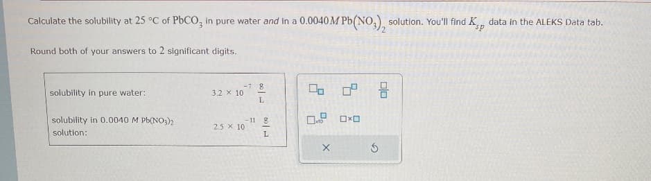 Calculate the solubility at 25 °C of PbCO, in pure water and in a 0.0040M Pb(NO3)2 solution. You'll find Kp data in the ALEKS Data tab.
Round both of your answers to 2 significant digits.
solubility in pure water:
solubility in 0.0040 M Pb(NO3)2
solution:
-7 g
3.2 x 10
Do
L
-11 g
2.5 x 10
L
X
×
G
号