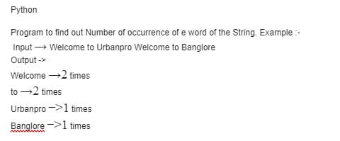 Python
Program to find out Number of occurrence of e word of the String. Example:-
Input → Welcome to Urbanpro Welcome to Banglore
Output ->
Welcome →2 times
to →2 times
Urbanpro
1 times
Banglore
1 times