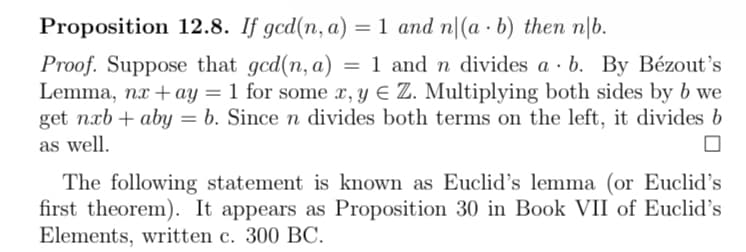 Proposition 12.8. If gcd(n, a) =
= 1 and n|(a b) then n|b.
Proof. Suppose that gcd(n, a) = 1 and n divides a b. By Bézout's
Lemma, nx+ay = 1 for some x, y = Z. Multiplying both sides by b we
get nxbaby b. Since n divides both terms on the left, it divides b
as well.
The following statement is known as Euclid's lemma (or Euclid's
first theorem). It appears as Proposition 30 in Book VII of Euclid's
Elements, written c. 300 BC.