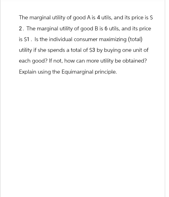 The marginal utility of good A is 4 utils, and its price is $
2. The marginal utility of good B is 6 utils, and its price
is $1. Is the individual consumer maximizing (total)
utility if she spends a total of $3 by buying one unit of
each good? If not, how can more utility be obtained?
Explain using the Equimarginal principle.
