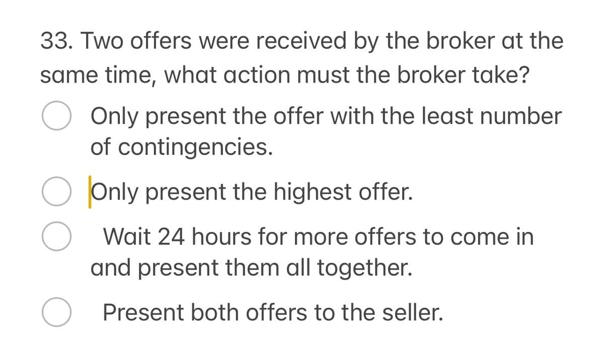 33. Two offers were received by the broker at the
same time, what action must the broker take?
о
Only present the offer with the least number
of contingencies.
О Only present the highest offer.
Wait 24 hours for more offers to come in
and present them all together.
О
Present both offers to the seller.