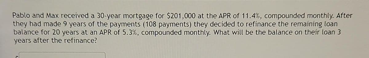 Pablo and Max received a 30-year mortgage for $201,000 at the APR of 11.4%, compounded monthly. After
they had made 9 years of the payments (108 payments) they decided to refinance the remaining loan
balance for 20 years at an APR of 5.3%, compounded monthly. What will be the balance on their loan 3
years after the refinance?