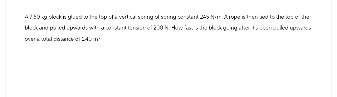 A 7.50 kg block is glued to the top of a vertical spring of spring constant 245 N/m. A rope is then tied to the top of the
block and pulled upwards with a constant tension of 200 N. How fast is the block going after it's been pulled upwards
over a total distance of 1.40 m?
