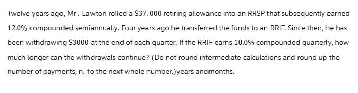 Twelve years ago, Mr. Lawton rolled a $37,000 retiring allowance into an RRSP that subsequently earned
12.0% compounded semiannually. Four years ago he transferred the funds to an RRIF. Since then, he has
been withdrawing $3000 at the end of each quarter. If the RRIF earns 10.0% compounded quarterly, how
much longer can the withdrawals continue? (Do not round intermediate calculations and round up the
number of payments, n, to the next whole number.)years andmonths.