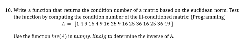 10. Write a function that returns the condition number of a matrix based on the euclidean norm. Test
the function by computing the condition number of the ill-conditioned matrix: (Programming)
A = [149 16 4 9 16 25 9 16 25 36 16 25 36 49 ]
Use the function inv(A) in numpy. linalg to determine the inverse of A.