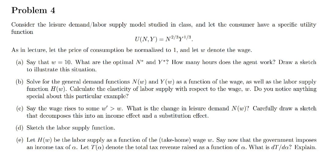 Problem 4
Consider the leisure demand/labor supply model studied in class, and let the consumer have a spccific utility
function
U(N, Y) = N2/3y!/3.
As in lecture, let the price of consumption be normalized to 1, and let w denote the wage.
(a) Say that w = 10. What are the optimal N* and Y*? How many hours does the agent work? Draw a sketch
to illustrate this situation.
(b) Solve for the general demand functions N(w) and Y(w) as a function of the wage, as well as the labor supply
function H(w). Calculate the elasticity of labor supply with respect to the wage, w. Do you notice anything
special about this particular example?
(c) Say the wage rises to some w' > w. What is the change in leisure demand N(w)? Carefully draw a sketch
that decomposes this into an income effect and a substitution effect.
(d) Sketch the labor supply function.
(e) Let H(w) be the labor supply as a function of the (take-home) wage w. Say now that the government imposes
an income tax of a. Let T(a) denote the total tax revenue raised as a function of a. What
dT/da? Explain.
